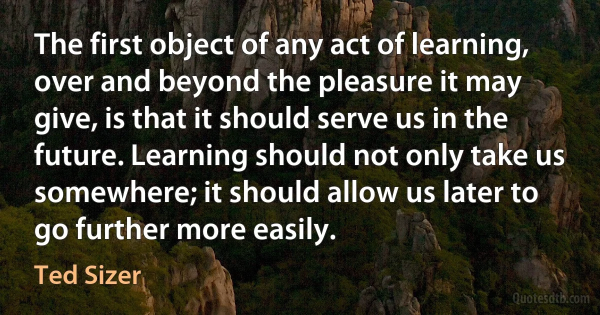 The first object of any act of learning, over and beyond the pleasure it may give, is that it should serve us in the future. Learning should not only take us somewhere; it should allow us later to go further more easily. (Ted Sizer)