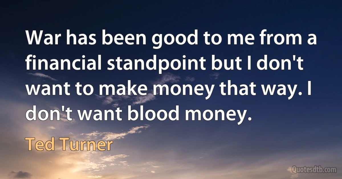 War has been good to me from a financial standpoint but I don't want to make money that way. I don't want blood money. (Ted Turner)