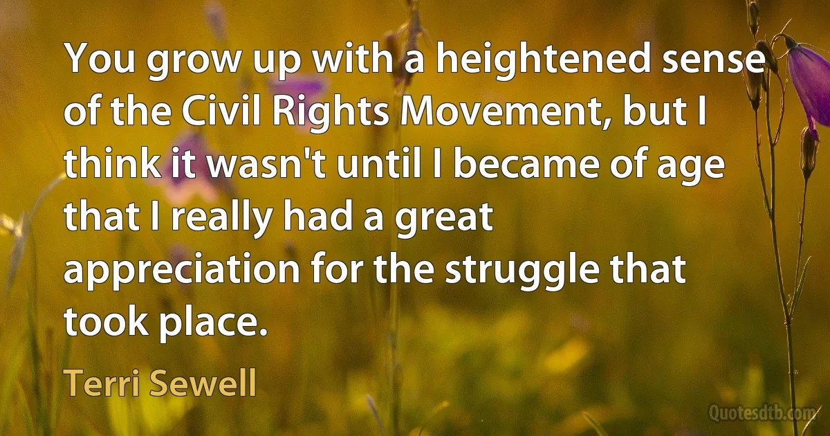 You grow up with a heightened sense of the Civil Rights Movement, but I think it wasn't until I became of age that I really had a great appreciation for the struggle that took place. (Terri Sewell)