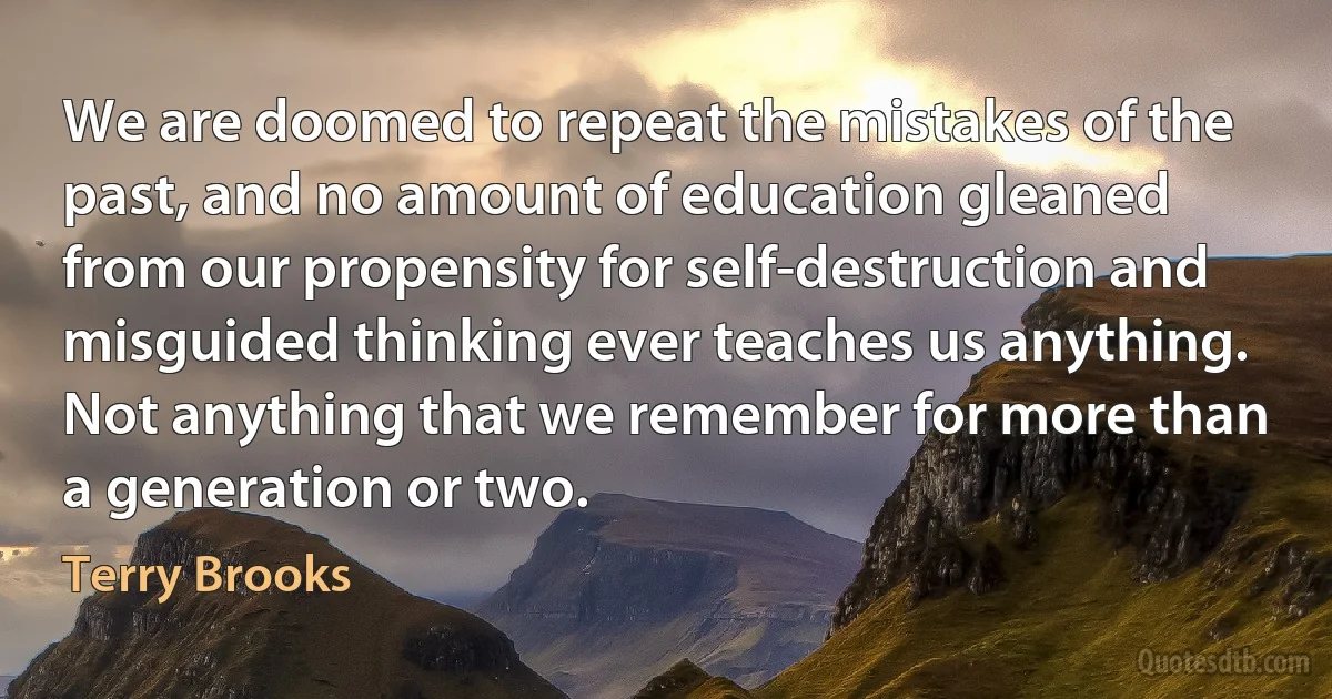 We are doomed to repeat the mistakes of the past, and no amount of education gleaned from our propensity for self-destruction and misguided thinking ever teaches us anything. Not anything that we remember for more than a generation or two. (Terry Brooks)