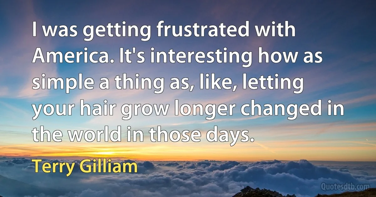 I was getting frustrated with America. It's interesting how as simple a thing as, like, letting your hair grow longer changed in the world in those days. (Terry Gilliam)