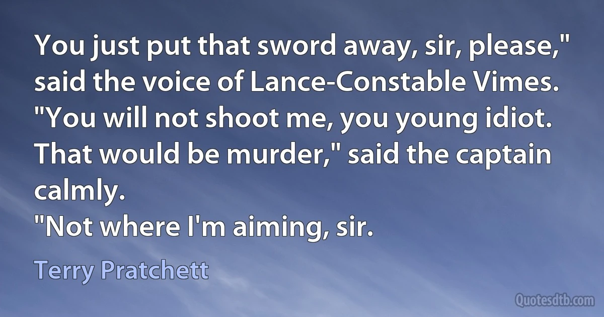 You just put that sword away, sir, please," said the voice of Lance-Constable Vimes.
"You will not shoot me, you young idiot. That would be murder," said the captain calmly.
"Not where I'm aiming, sir. (Terry Pratchett)