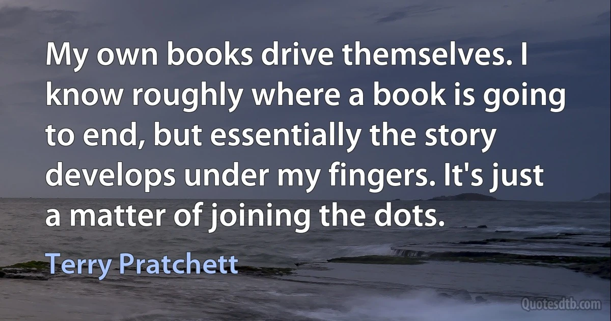 My own books drive themselves. I know roughly where a book is going to end, but essentially the story develops under my fingers. It's just a matter of joining the dots. (Terry Pratchett)