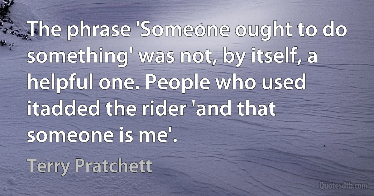 The phrase 'Someone ought to do something' was not, by itself, a helpful one. People who used itadded the rider 'and that someone is me'. (Terry Pratchett)