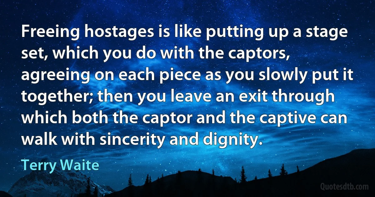 Freeing hostages is like putting up a stage set, which you do with the captors, agreeing on each piece as you slowly put it together; then you leave an exit through which both the captor and the captive can walk with sincerity and dignity. (Terry Waite)