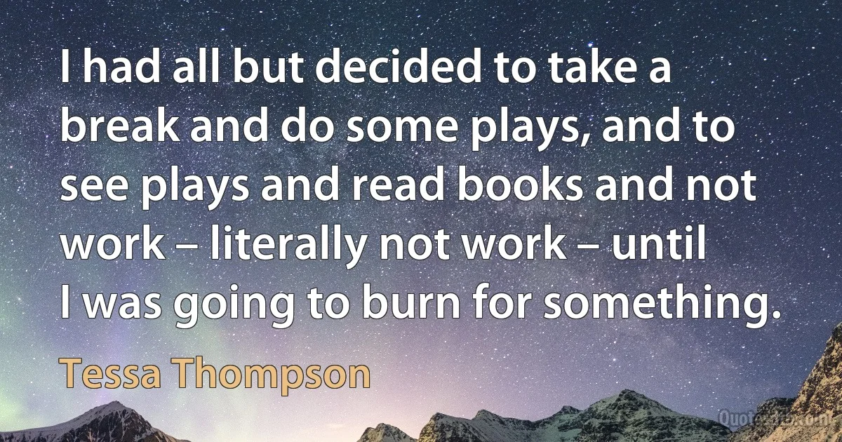 I had all but decided to take a break and do some plays, and to see plays and read books and not work – literally not work – until I was going to burn for something. (Tessa Thompson)