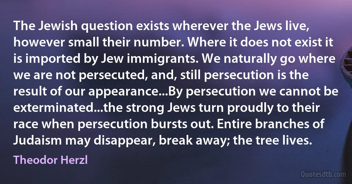 The Jewish question exists wherever the Jews live, however small their number. Where it does not exist it is imported by Jew immigrants. We naturally go where we are not persecuted, and, still persecution is the result of our appearance...By persecution we cannot be exterminated...the strong Jews turn proudly to their race when persecution bursts out. Entire branches of Judaism may disappear, break away; the tree lives. (Theodor Herzl)