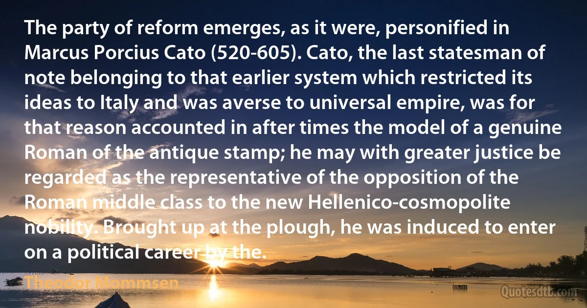 The party of reform emerges, as it were, personified in Marcus Porcius Cato (520-605). Cato, the last statesman of note belonging to that earlier system which restricted its ideas to Italy and was averse to universal empire, was for that reason accounted in after times the model of a genuine Roman of the antique stamp; he may with greater justice be regarded as the representative of the opposition of the Roman middle class to the new Hellenico-cosmopolite nobility. Brought up at the plough, he was induced to enter on a political career by the. (Theodor Mommsen)