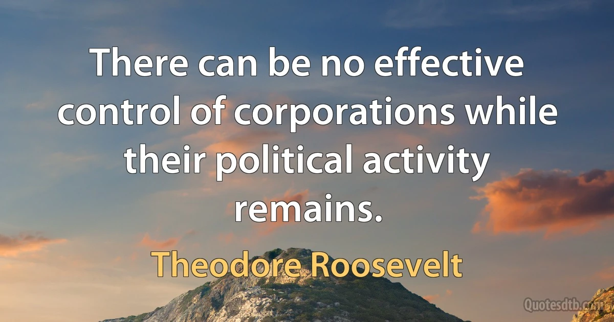 There can be no effective control of corporations while their political activity remains. (Theodore Roosevelt)