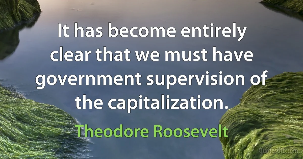 It has become entirely clear that we must have government supervision of the capitalization. (Theodore Roosevelt)