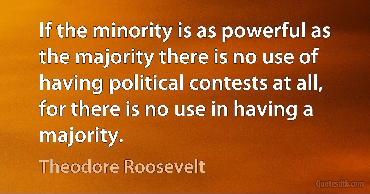 If the minority is as powerful as the majority there is no use of having political contests at all, for there is no use in having a majority. (Theodore Roosevelt)