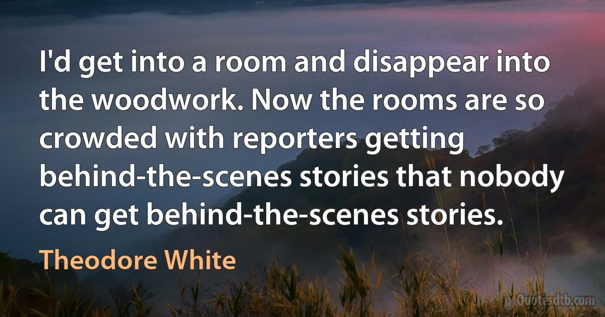 I'd get into a room and disappear into the woodwork. Now the rooms are so crowded with reporters getting behind-the-scenes stories that nobody can get behind-the-scenes stories. (Theodore White)