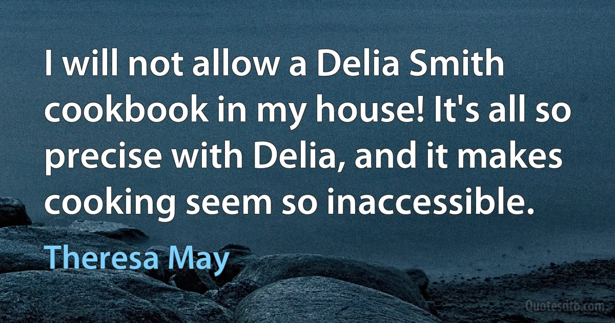 I will not allow a Delia Smith cookbook in my house! It's all so precise with Delia, and it makes cooking seem so inaccessible. (Theresa May)