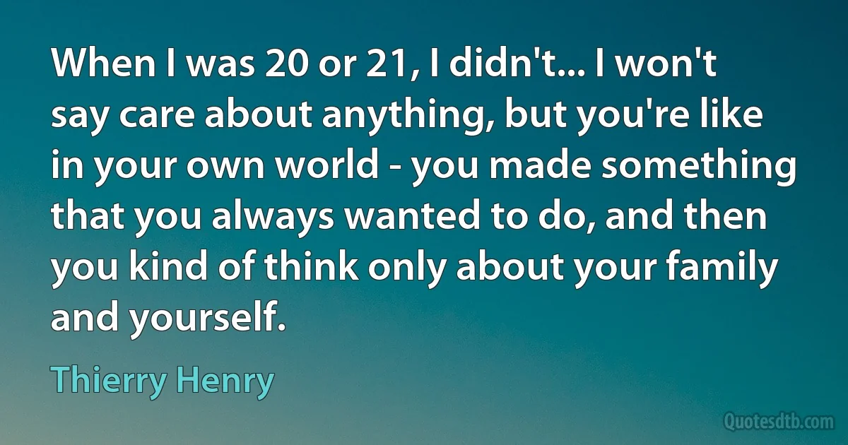 When I was 20 or 21, I didn't... I won't say care about anything, but you're like in your own world - you made something that you always wanted to do, and then you kind of think only about your family and yourself. (Thierry Henry)