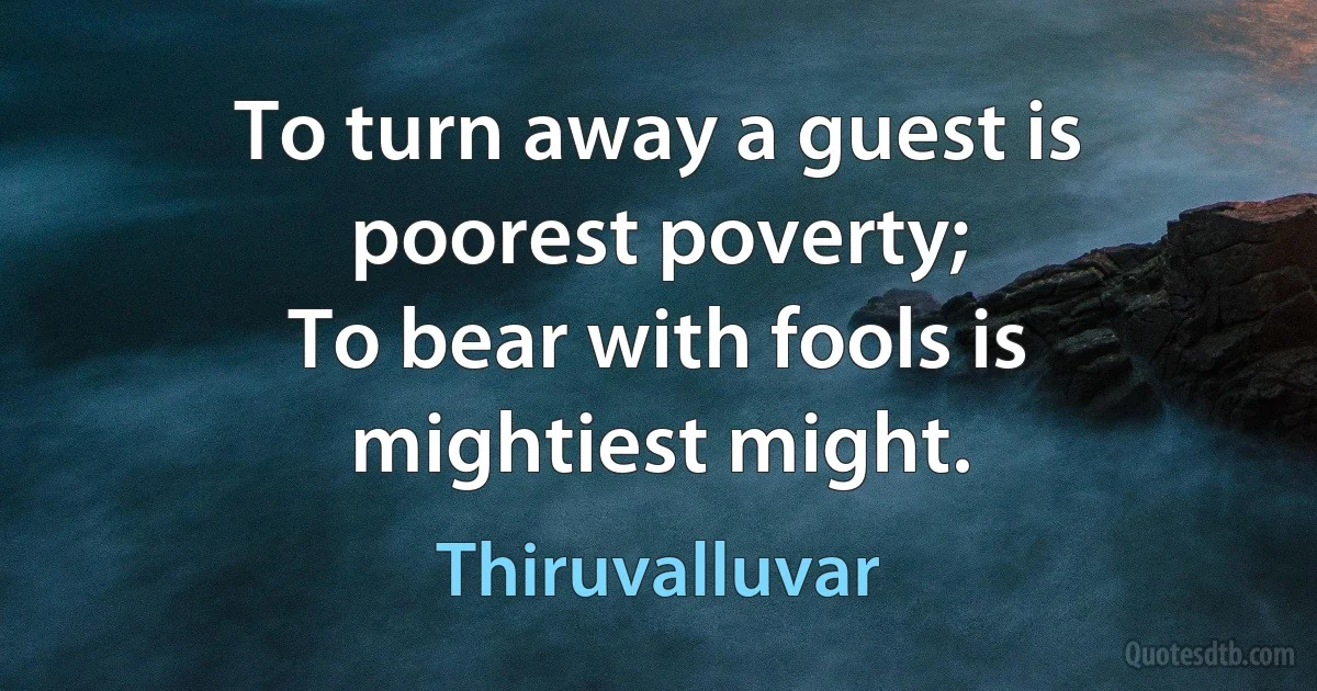 To turn away a guest is poorest poverty;
To bear with fools is mightiest might. (Thiruvalluvar)