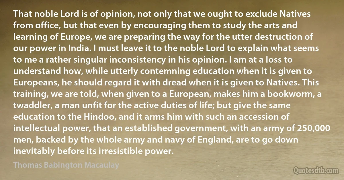 That noble Lord is of opinion, not only that we ought to exclude Natives from office, but that even by encouraging them to study the arts and learning of Europe, we are preparing the way for the utter destruction of our power in India. I must leave it to the noble Lord to explain what seems to me a rather singular inconsistency in his opinion. I am at a loss to understand how, while utterly contemning education when it is given to Europeans, he should regard it with dread when it is given to Natives. This training, we are told, when given to a European, makes him a bookworm, a twaddler, a man unfit for the active duties of life; but give the same education to the Hindoo, and it arms him with such an accession of intellectual power, that an established government, with an army of 250,000 men, backed by the whole army and navy of England, are to go down inevitably before its irresistible power. (Thomas Babington Macaulay)