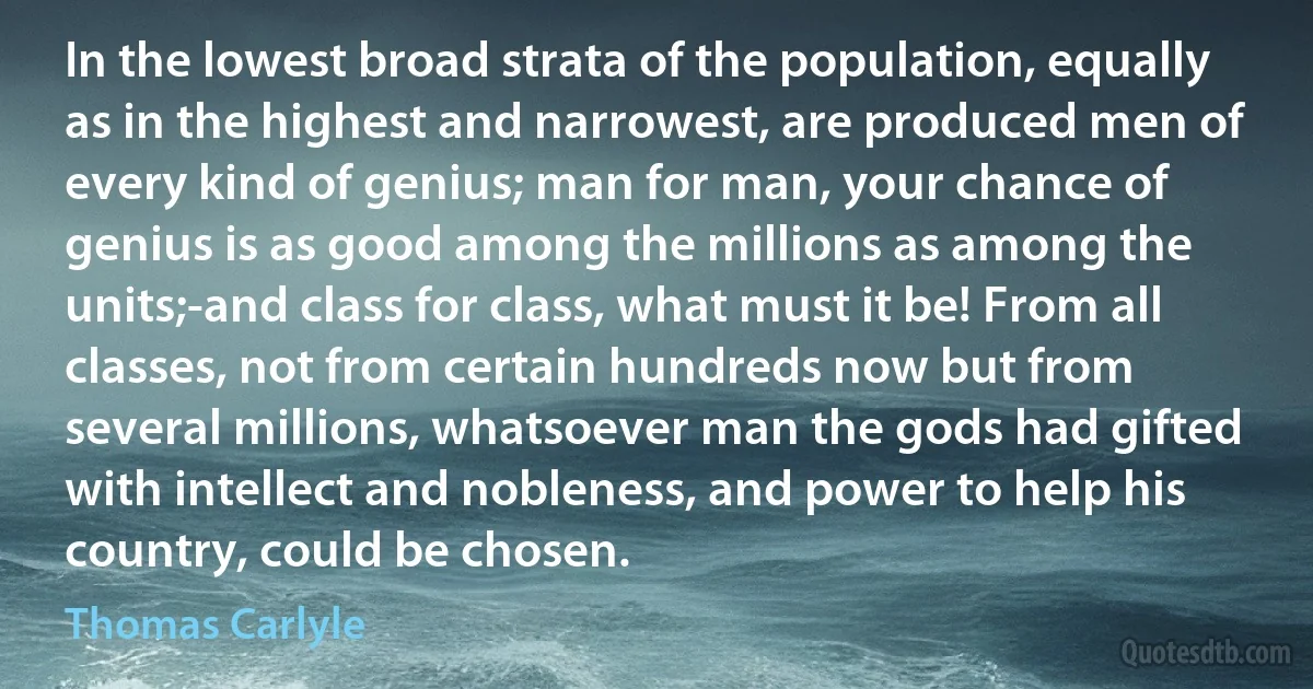 In the lowest broad strata of the population, equally as in the highest and narrowest, are produced men of every kind of genius; man for man, your chance of genius is as good among the millions as among the units;-and class for class, what must it be! From all classes, not from certain hundreds now but from several millions, whatsoever man the gods had gifted with intellect and nobleness, and power to help his country, could be chosen. (Thomas Carlyle)