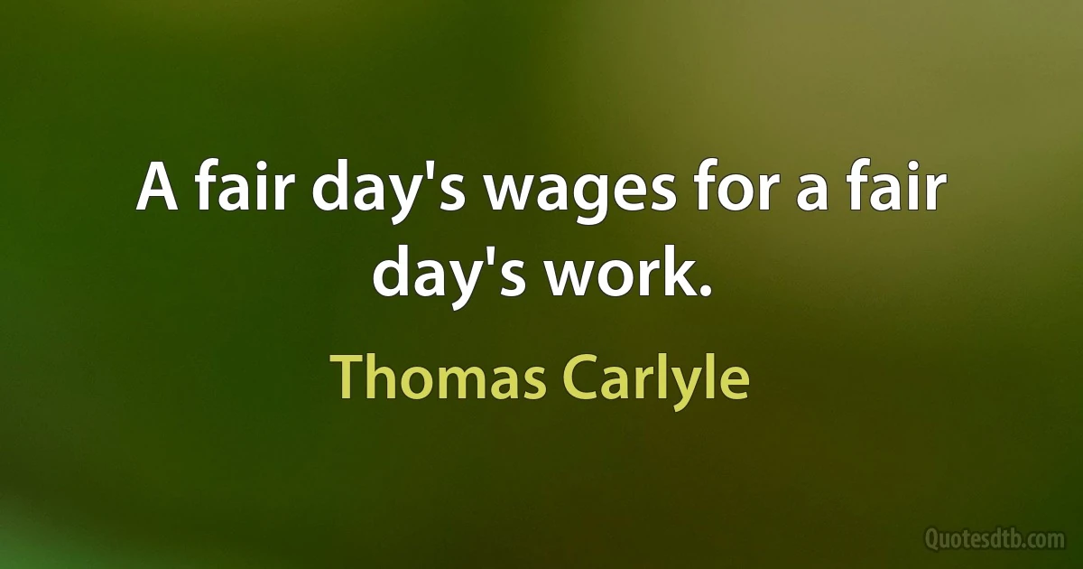 A fair day's wages for a fair day's work. (Thomas Carlyle)