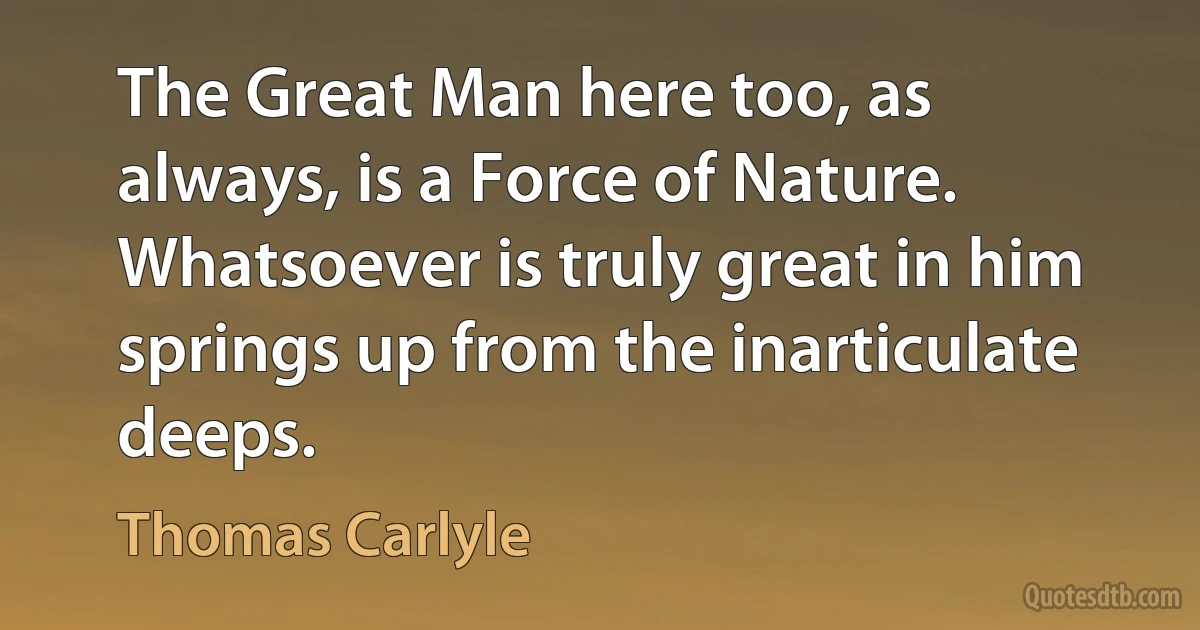 The Great Man here too, as always, is a Force of Nature. Whatsoever is truly great in him springs up from the inarticulate deeps. (Thomas Carlyle)