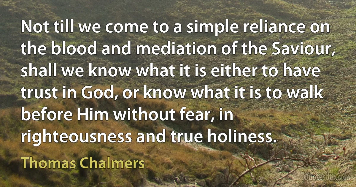 Not till we come to a simple reliance on the blood and mediation of the Saviour, shall we know what it is either to have trust in God, or know what it is to walk before Him without fear, in righteousness and true holiness. (Thomas Chalmers)