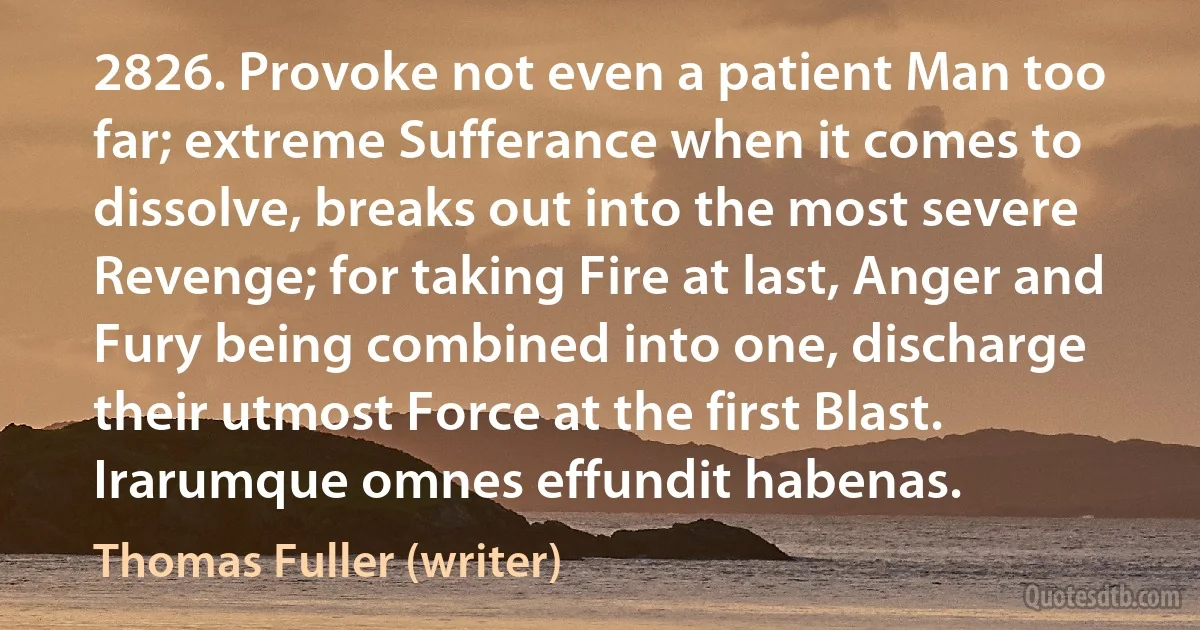 2826. Provoke not even a patient Man too far; extreme Sufferance when it comes to dissolve, breaks out into the most severe Revenge; for taking Fire at last, Anger and Fury being combined into one, discharge their utmost Force at the first Blast. Irarumque omnes effundit habenas. (Thomas Fuller (writer))