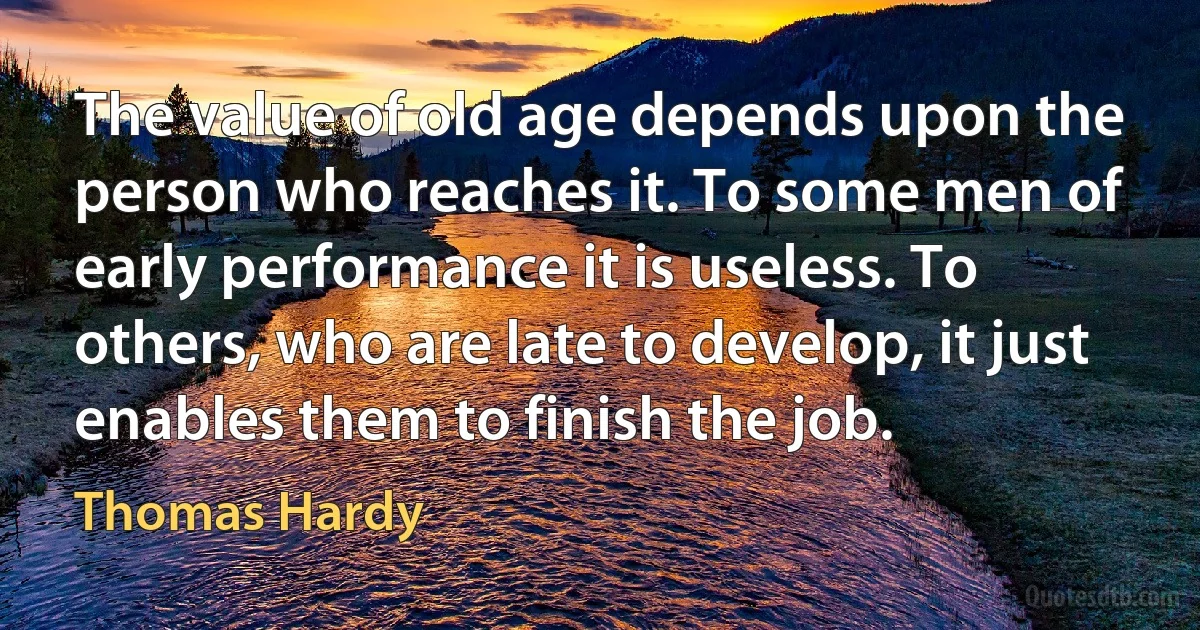 The value of old age depends upon the person who reaches it. To some men of early performance it is useless. To others, who are late to develop, it just enables them to finish the job. (Thomas Hardy)