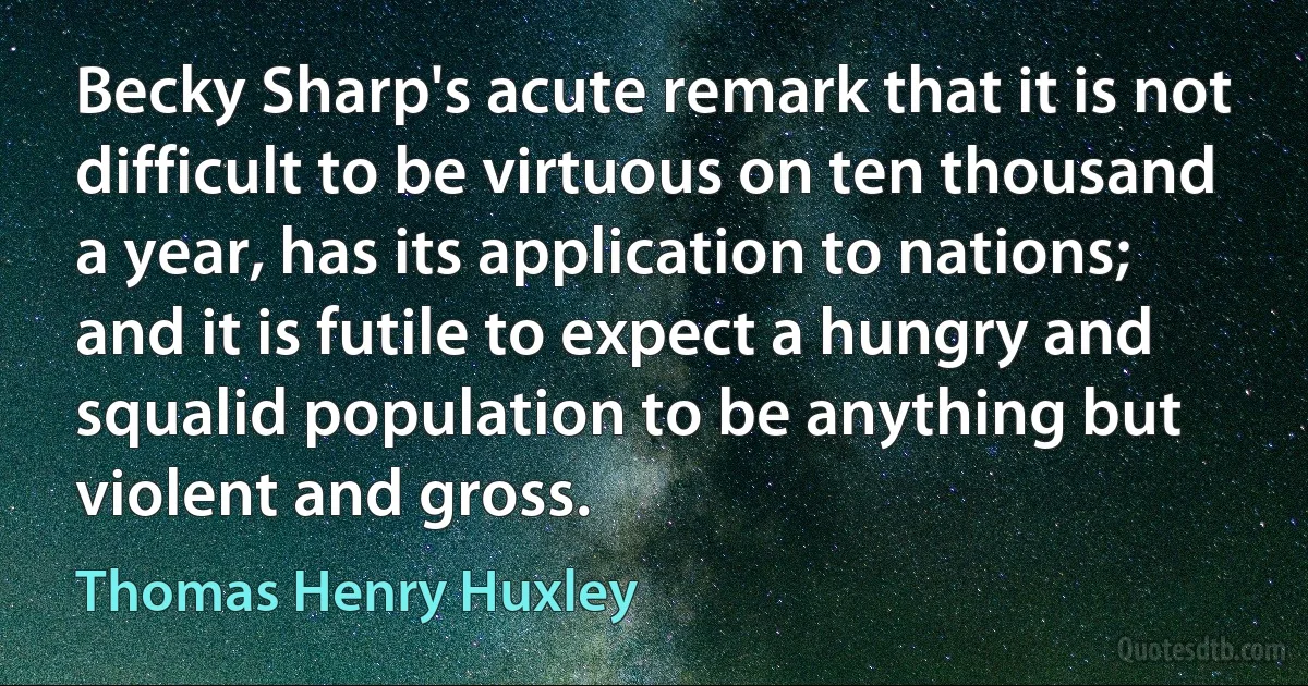 Becky Sharp's acute remark that it is not difficult to be virtuous on ten thousand a year, has its application to nations; and it is futile to expect a hungry and squalid population to be anything but violent and gross. (Thomas Henry Huxley)