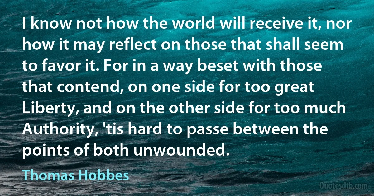 I know not how the world will receive it, nor how it may reflect on those that shall seem to favor it. For in a way beset with those that contend, on one side for too great Liberty, and on the other side for too much Authority, 'tis hard to passe between the points of both unwounded. (Thomas Hobbes)