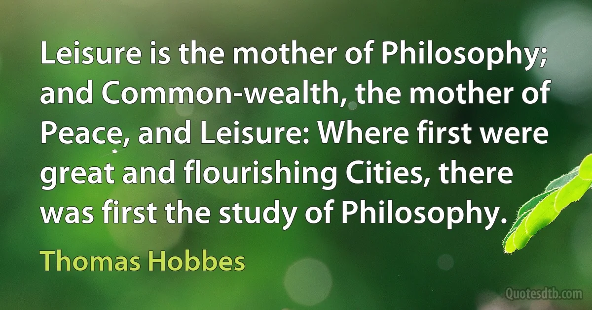 Leisure is the mother of Philosophy; and Common-wealth, the mother of Peace, and Leisure: Where first were great and flourishing Cities, there was first the study of Philosophy. (Thomas Hobbes)