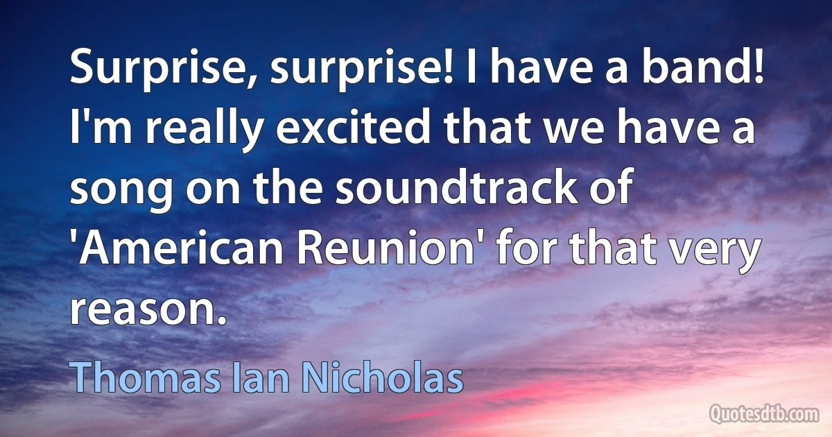 Surprise, surprise! I have a band! I'm really excited that we have a song on the soundtrack of 'American Reunion' for that very reason. (Thomas Ian Nicholas)