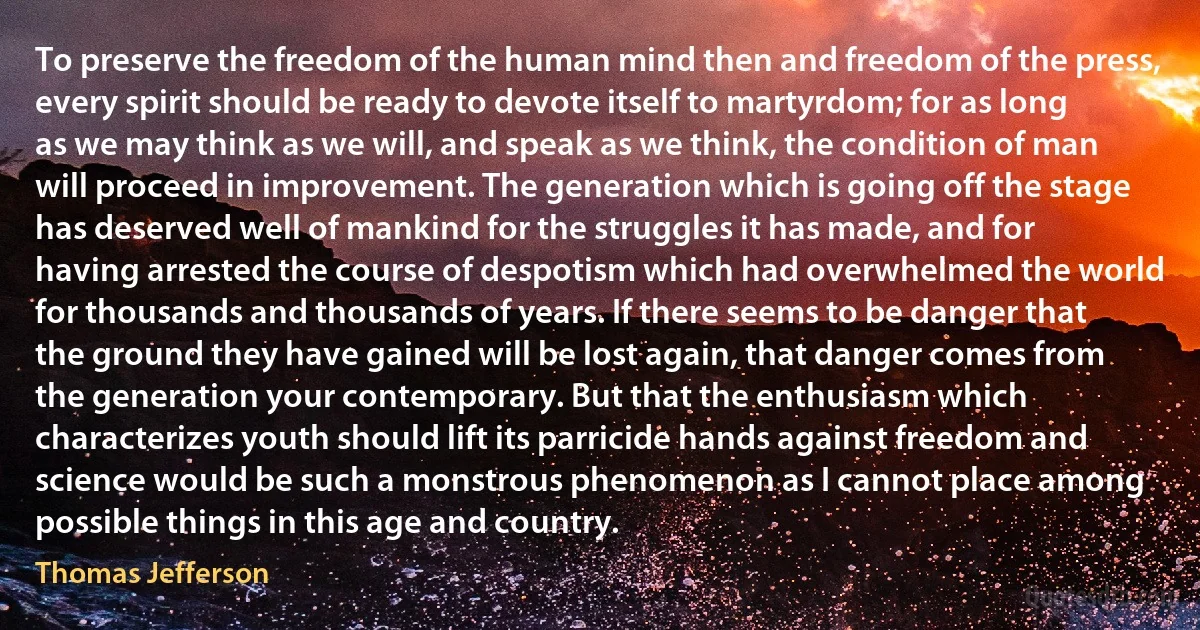 To preserve the freedom of the human mind then and freedom of the press, every spirit should be ready to devote itself to martyrdom; for as long as we may think as we will, and speak as we think, the condition of man will proceed in improvement. The generation which is going off the stage has deserved well of mankind for the struggles it has made, and for having arrested the course of despotism which had overwhelmed the world for thousands and thousands of years. If there seems to be danger that the ground they have gained will be lost again, that danger comes from the generation your contemporary. But that the enthusiasm which characterizes youth should lift its parricide hands against freedom and science would be such a monstrous phenomenon as I cannot place among possible things in this age and country. (Thomas Jefferson)