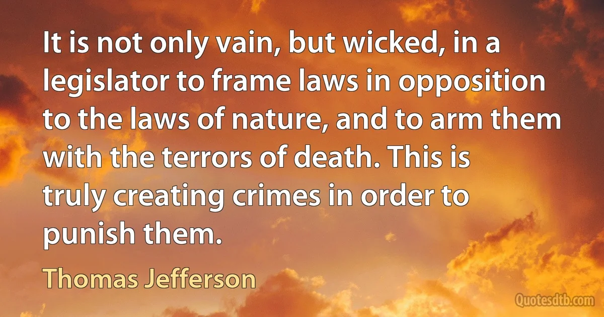 It is not only vain, but wicked, in a legislator to frame laws in opposition to the laws of nature, and to arm them with the terrors of death. This is truly creating crimes in order to punish them. (Thomas Jefferson)