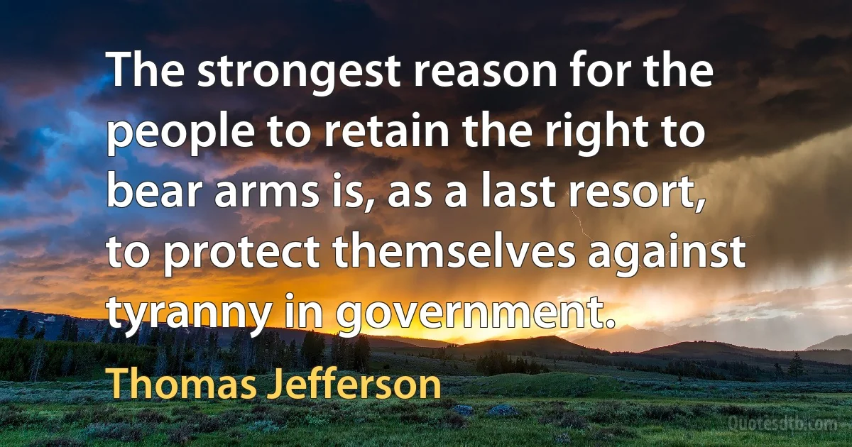 The strongest reason for the people to retain the right to bear arms is, as a last resort, to protect themselves against tyranny in government. (Thomas Jefferson)