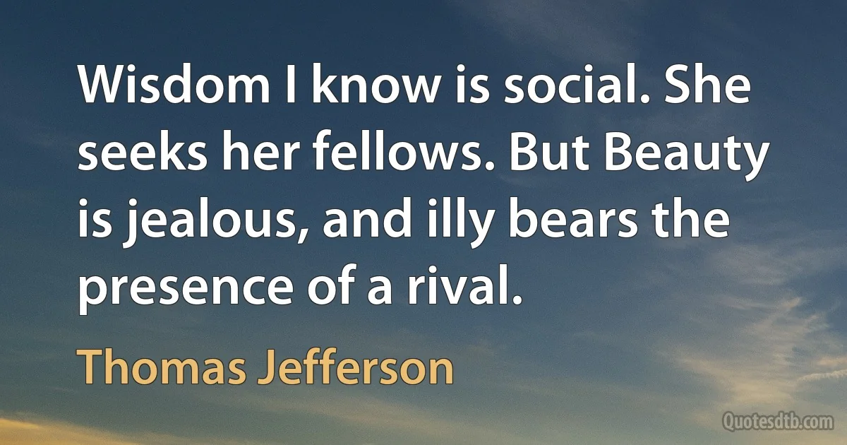 Wisdom I know is social. She seeks her fellows. But Beauty is jealous, and illy bears the presence of a rival. (Thomas Jefferson)