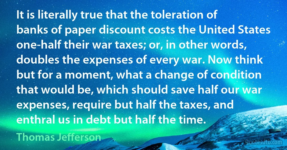 It is literally true that the toleration of banks of paper discount costs the United States one-half their war taxes; or, in other words, doubles the expenses of every war. Now think but for a moment, what a change of condition that would be, which should save half our war expenses, require but half the taxes, and enthral us in debt but half the time. (Thomas Jefferson)