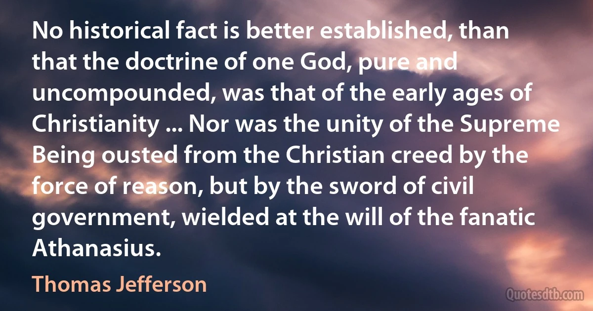 No historical fact is better established, than that the doctrine of one God, pure and uncompounded, was that of the early ages of Christianity ... Nor was the unity of the Supreme Being ousted from the Christian creed by the force of reason, but by the sword of civil government, wielded at the will of the fanatic Athanasius. (Thomas Jefferson)