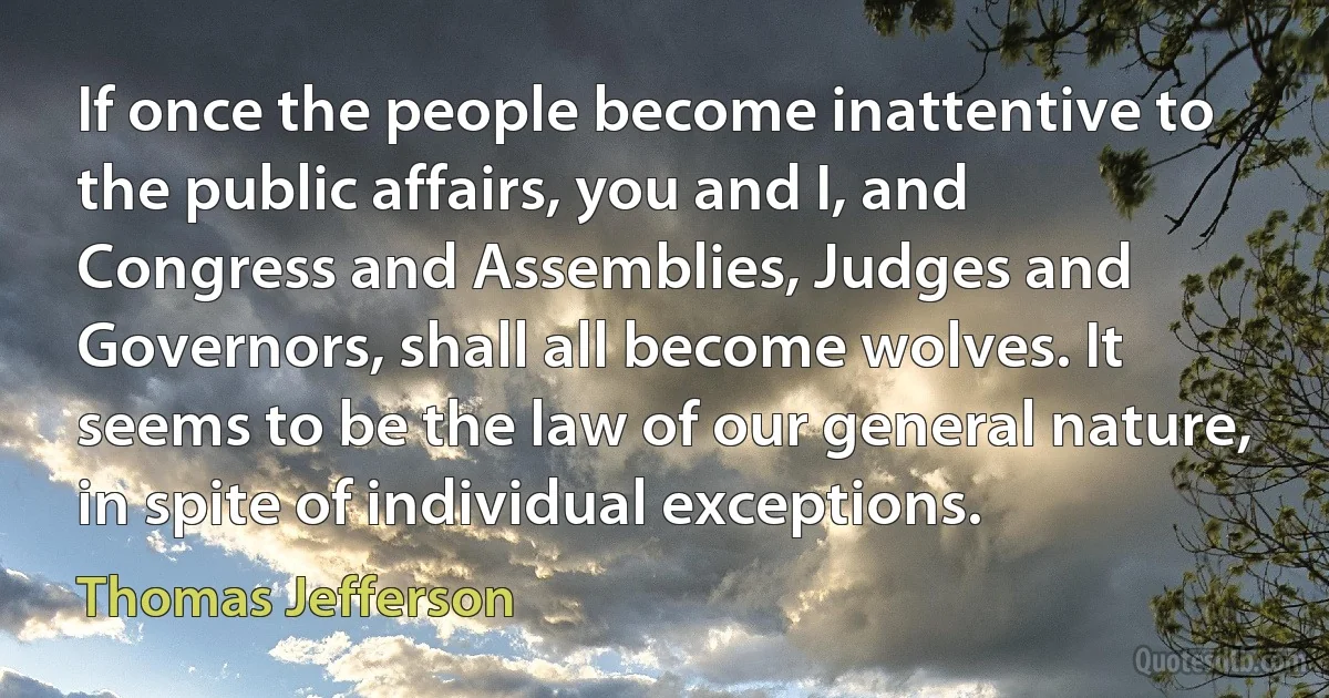 If once the people become inattentive to the public affairs, you and I, and Congress and Assemblies, Judges and Governors, shall all become wolves. It seems to be the law of our general nature, in spite of individual exceptions. (Thomas Jefferson)