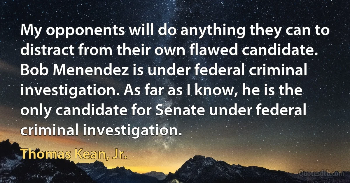 My opponents will do anything they can to distract from their own flawed candidate. Bob Menendez is under federal criminal investigation. As far as I know, he is the only candidate for Senate under federal criminal investigation. (Thomas Kean, Jr.)