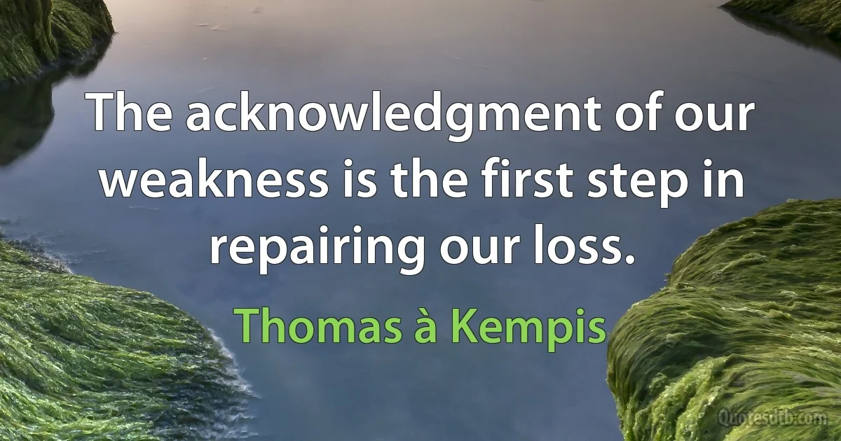 The acknowledgment of our weakness is the first step in repairing our loss. (Thomas à Kempis)