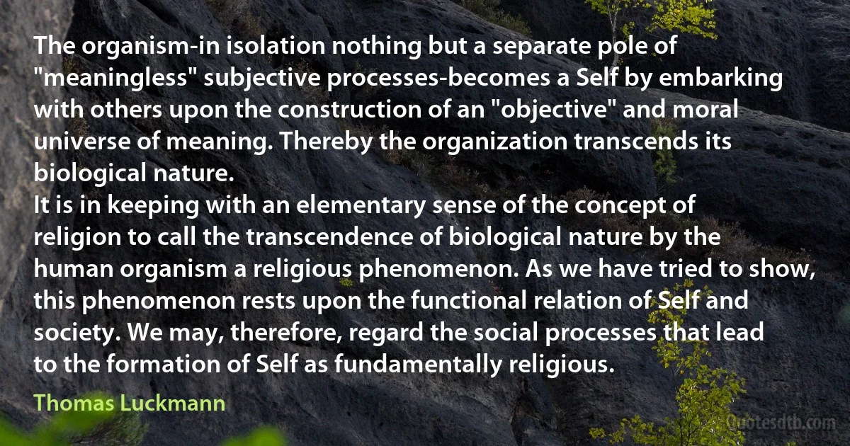 The organism-in isolation nothing but a separate pole of "meaningless" subjective processes-becomes a Self by embarking with others upon the construction of an "objective" and moral universe of meaning. Thereby the organization transcends its biological nature.
It is in keeping with an elementary sense of the concept of religion to call the transcendence of biological nature by the human organism a religious phenomenon. As we have tried to show, this phenomenon rests upon the functional relation of Self and society. We may, therefore, regard the social processes that lead to the formation of Self as fundamentally religious. (Thomas Luckmann)