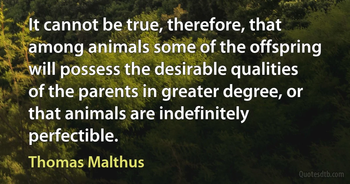 It cannot be true, therefore, that among animals some of the offspring will possess the desirable qualities of the parents in greater degree, or that animals are indefinitely perfectible. (Thomas Malthus)