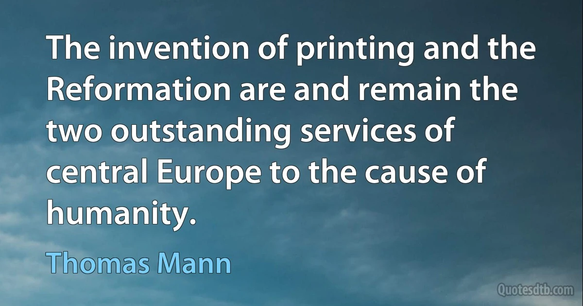 The invention of printing and the Reformation are and remain the two outstanding services of central Europe to the cause of humanity. (Thomas Mann)