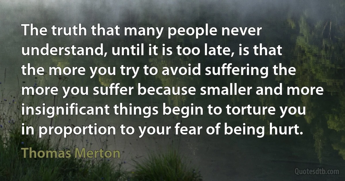 The truth that many people never understand, until it is too late, is that the more you try to avoid suffering the more you suffer because smaller and more insignificant things begin to torture you in proportion to your fear of being hurt. (Thomas Merton)