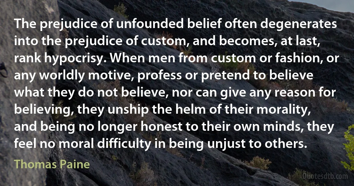 The prejudice of unfounded belief often degenerates into the prejudice of custom, and becomes, at last, rank hypocrisy. When men from custom or fashion, or any worldly motive, profess or pretend to believe what they do not believe, nor can give any reason for believing, they unship the helm of their morality, and being no longer honest to their own minds, they feel no moral difficulty in being unjust to others. (Thomas Paine)