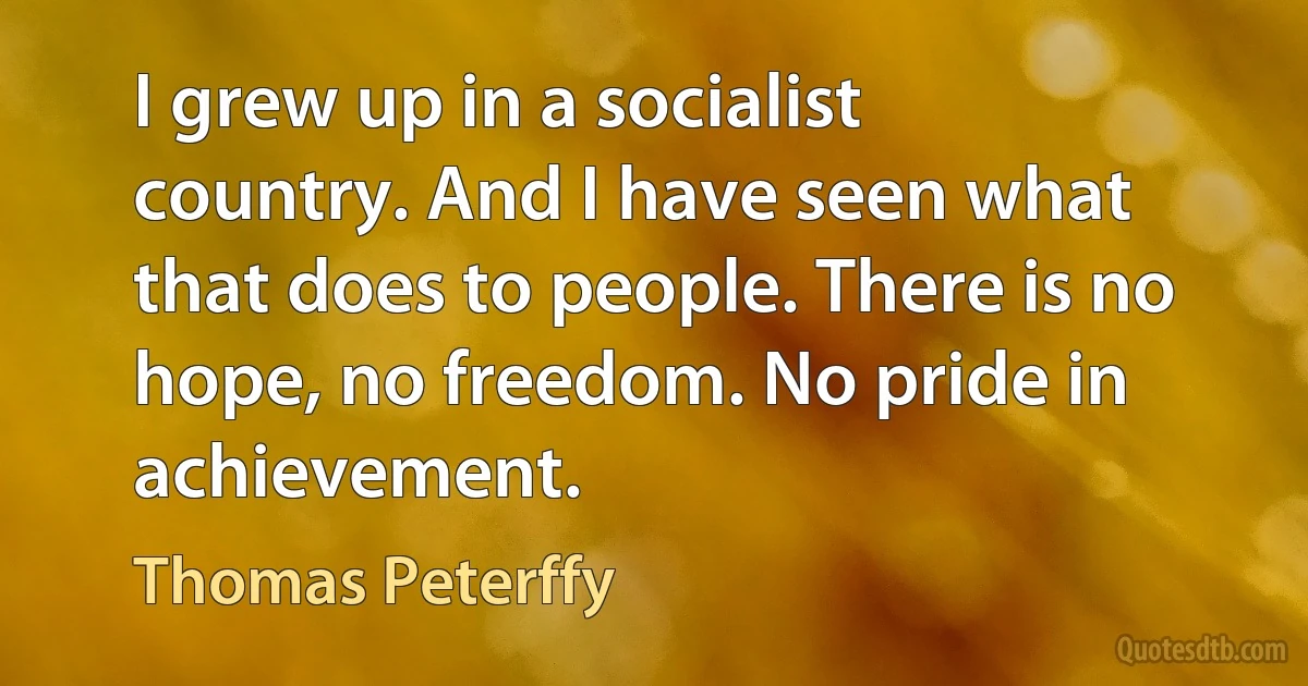 I grew up in a socialist country. And I have seen what that does to people. There is no hope, no freedom. No pride in achievement. (Thomas Peterffy)