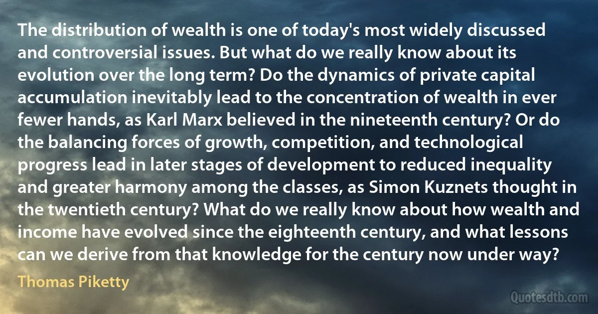 The distribution of wealth is one of today's most widely discussed and controversial issues. But what do we really know about its evolution over the long term? Do the dynamics of private capital accumulation inevitably lead to the concentration of wealth in ever fewer hands, as Karl Marx believed in the nineteenth century? Or do the balancing forces of growth, competition, and technological progress lead in later stages of development to reduced inequality and greater harmony among the classes, as Simon Kuznets thought in the twentieth century? What do we really know about how wealth and income have evolved since the eighteenth century, and what lessons can we derive from that knowledge for the century now under way? (Thomas Piketty)