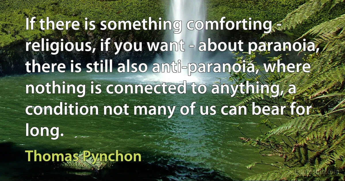 If there is something comforting - religious, if you want - about paranoia, there is still also anti-paranoia, where nothing is connected to anything, a condition not many of us can bear for long. (Thomas Pynchon)