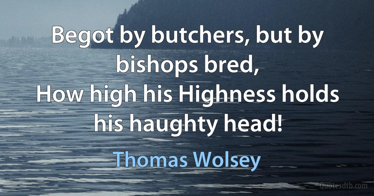 Begot by butchers, but by bishops bred,
How high his Highness holds his haughty head! (Thomas Wolsey)