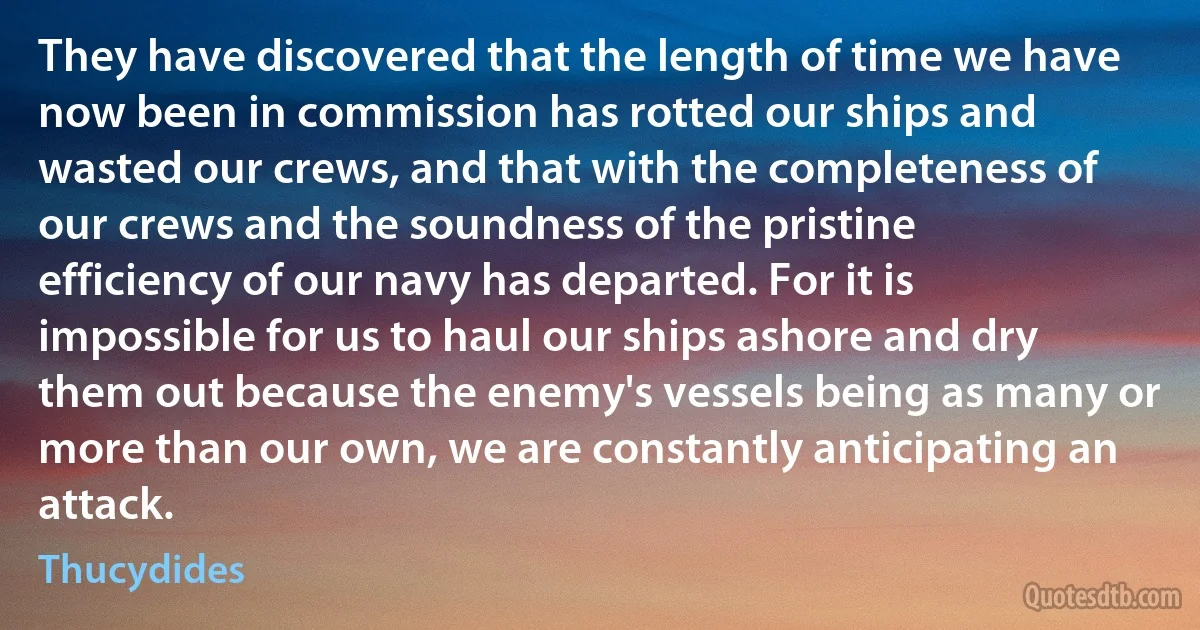 They have discovered that the length of time we have now been in commission has rotted our ships and wasted our crews, and that with the completeness of our crews and the soundness of the pristine efficiency of our navy has departed. For it is impossible for us to haul our ships ashore and dry them out because the enemy's vessels being as many or more than our own, we are constantly anticipating an attack. (Thucydides)