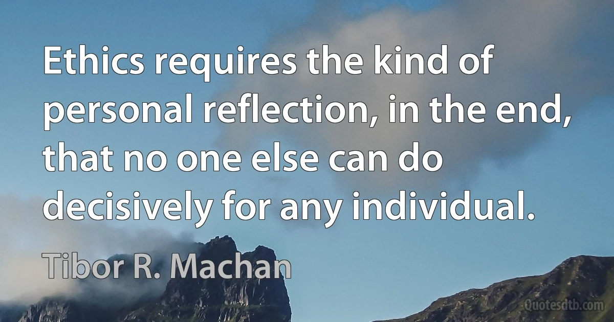 Ethics requires the kind of personal reflection, in the end, that no one else can do decisively for any individual. (Tibor R. Machan)